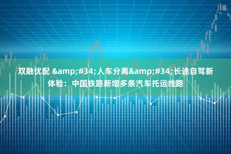 双融优配 &#34;人车分离&#34;长途自驾新体验：中国铁路新增多条汽车托运线路