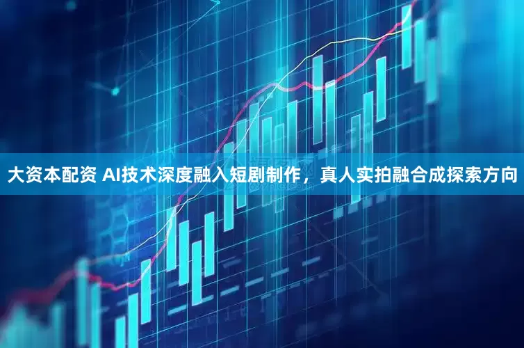 大资本配资 AI技术深度融入短剧制作，真人实拍融合成探索方向