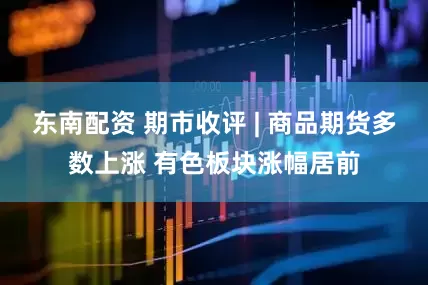 东南配资 期市收评 | 商品期货多数上涨 有色板块涨幅居前