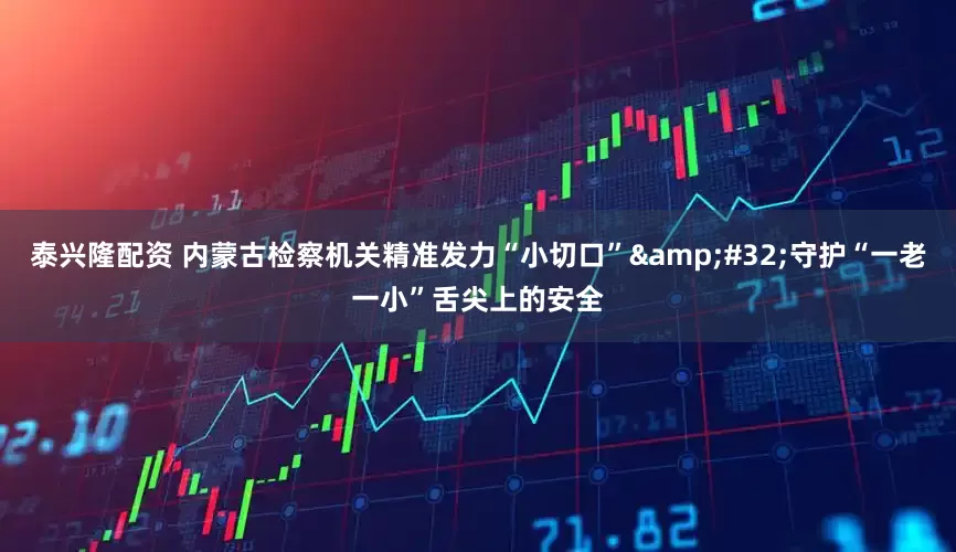 泰兴隆配资 内蒙古检察机关精准发力“小切口”&#32;守护“一老一小”舌尖上的安全