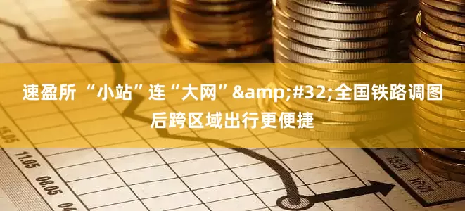 速盈所 “小站”连“大网”&#32;全国铁路调图后跨区域出行更便捷