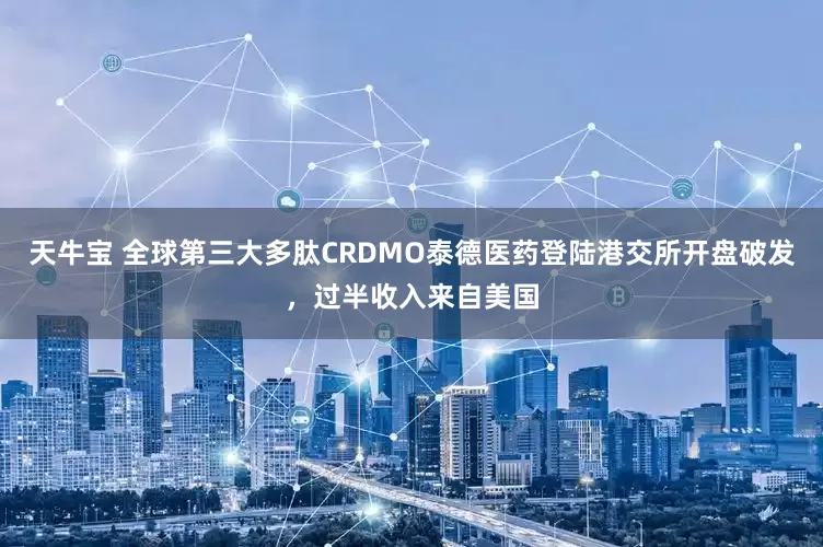 天牛宝 全球第三大多肽CRDMO泰德医药登陆港交所开盘破发，过半收入来自美国