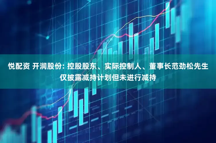 悦配资 开润股份: 控股股东、实际控制人、董事长范劲松先生仅披露减持计划但未进行减持