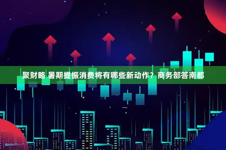 聚财略 暑期提振消费将有哪些新动作？商务部答南都