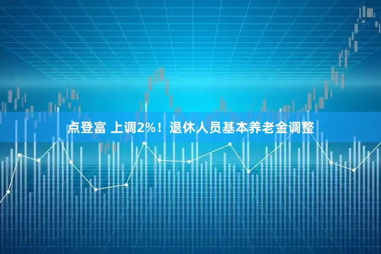 点登富 上调2%！退休人员基本养老金调整