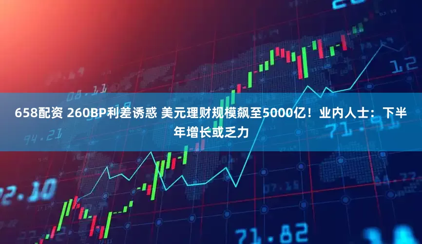 658配资 260BP利差诱惑 美元理财规模飙至5000亿！业内人士：下半年增长或乏力