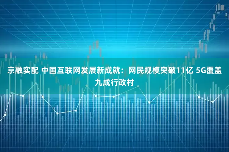 京融实配 中国互联网发展新成就：网民规模突破11亿 5G覆盖九成行政村