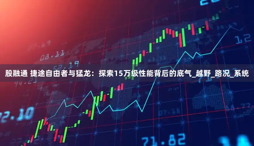 股融通 捷途自由者与猛龙：探索15万级性能背后的底气_越野_路况_系统