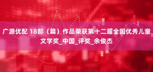 广源优配 18部（篇）作品荣获第十二届全国优秀儿童文学奖_中国_评奖_余俊杰