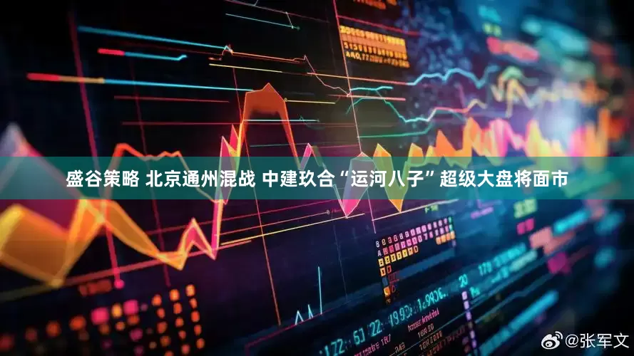 盛谷策略 北京通州混战 中建玖合“运河八子”超级大盘将面市