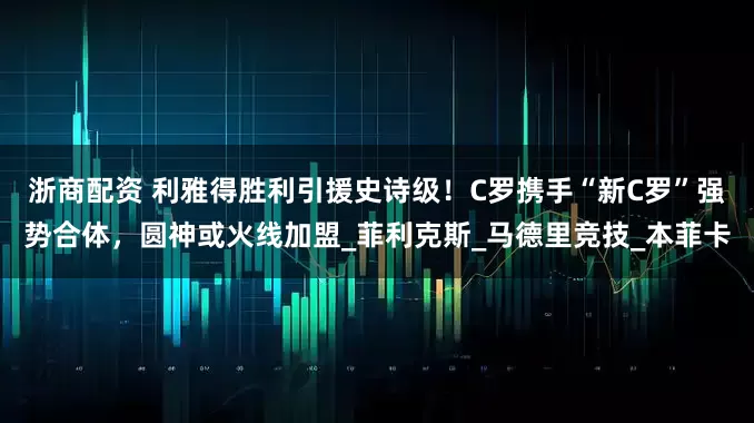 浙商配资 利雅得胜利引援史诗级！C罗携手“新C罗”强势合体，圆神或火线加盟_菲利克斯_马德里竞技_本菲卡