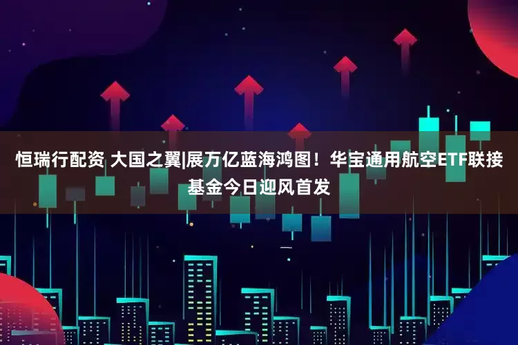 恒瑞行配资 大国之翼|展万亿蓝海鸿图！华宝通用航空ETF联接基金今日迎风首发