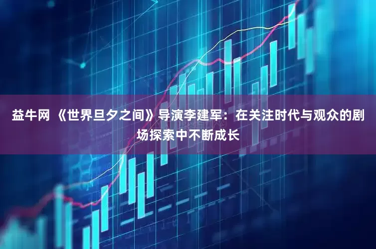 益牛网 《世界旦夕之间》导演李建军：在关注时代与观众的剧场探索中不断成长