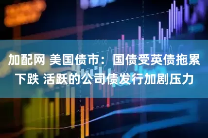 加配网 美国债市：国债受英债拖累下跌 活跃的公司债发行加剧压力
