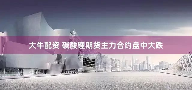 大牛配资 碳酸锂期货主力合约盘中大跌