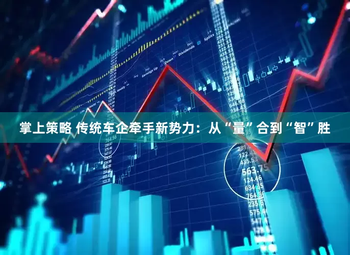 掌上策略 传统车企牵手新势力：从“量”合到“智”胜
