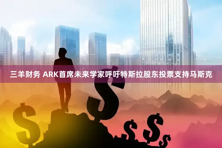 三羊财务 ARK首席未来学家呼吁特斯拉股东投票支持马斯克