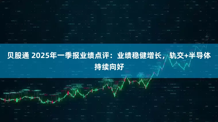 贝股通 2025年一季报业绩点评：业绩稳健增长，轨交+半导体持续向好