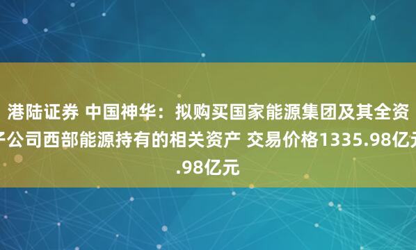 港陆证券 中国神华：拟购买国家能源集团及其全资子公司西部能源持有的相关资产 交易价格1335.98亿元