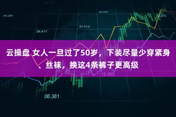 云操盘 女人一旦过了50岁，下装尽量少穿紧身、丝袜，换这4条裤子更高级