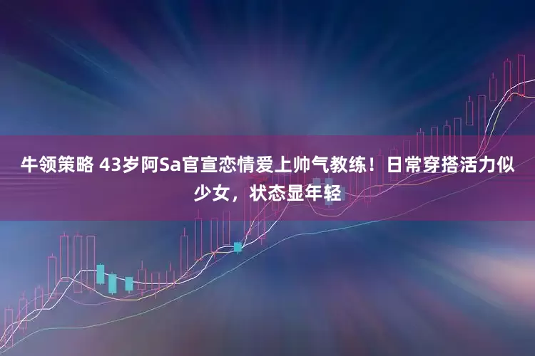 牛领策略 43岁阿Sa官宣恋情爱上帅气教练！日常穿搭活力似少女，状态显年轻