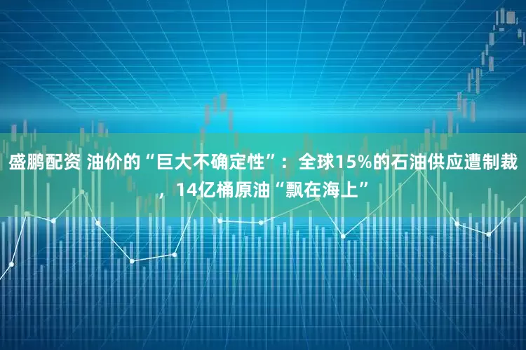 盛鹏配资 油价的“巨大不确定性”：全球15%的石油供应遭制裁，14亿桶原油“飘在海上”