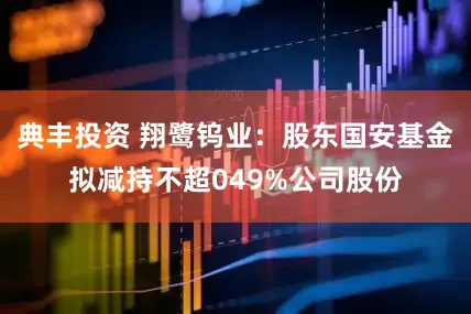 典丰投资 翔鹭钨业：股东国安基金拟减持不超049%公司股份