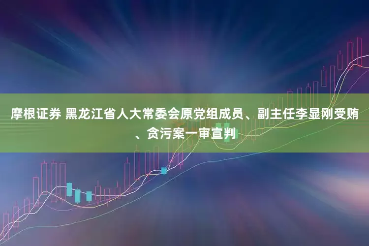 摩根证券 黑龙江省人大常委会原党组成员、副主任李显刚受贿、贪污案一审宣判