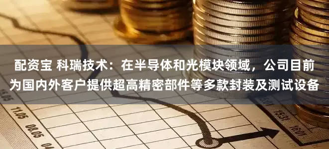 配资宝 科瑞技术：在半导体和光模块领域，公司目前为国内外客户提供超高精密部件等多款封装及测试设备