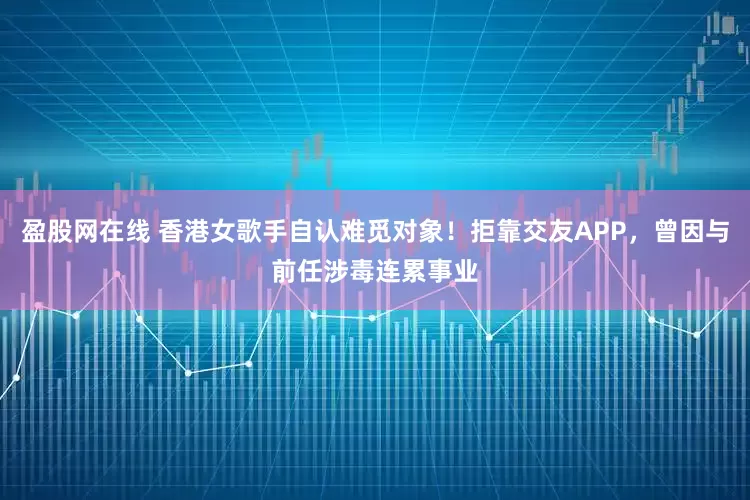 盈股网在线 香港女歌手自认难觅对象！拒靠交友APP，曾因与前任涉毒连累事业