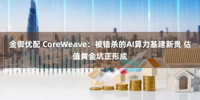 金御优配 CoreWeave：被错杀的AI算力基建新贵 估值黄金坑正形成