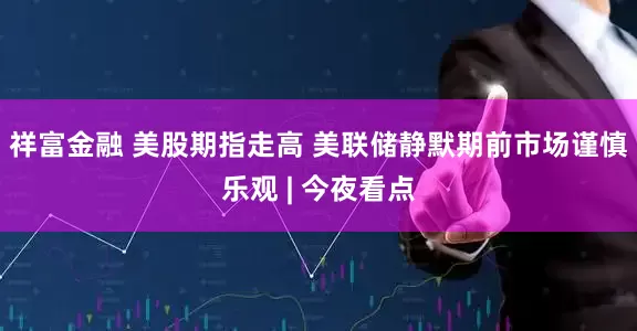 祥富金融 美股期指走高 美联储静默期前市场谨慎乐观 | 今夜看点
